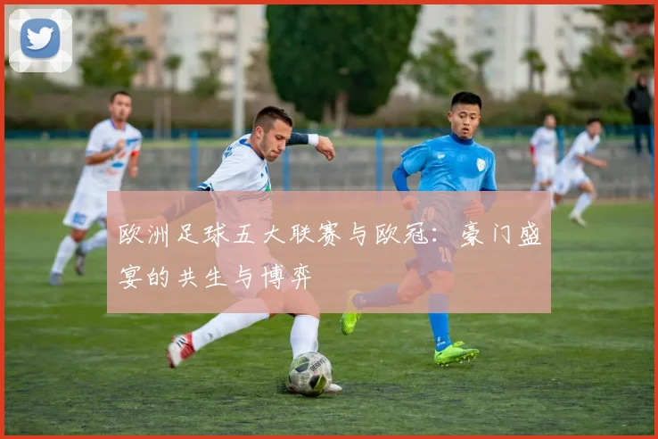 欧洲足球五大联赛与欧冠:豪门盛宴的共生与博弈