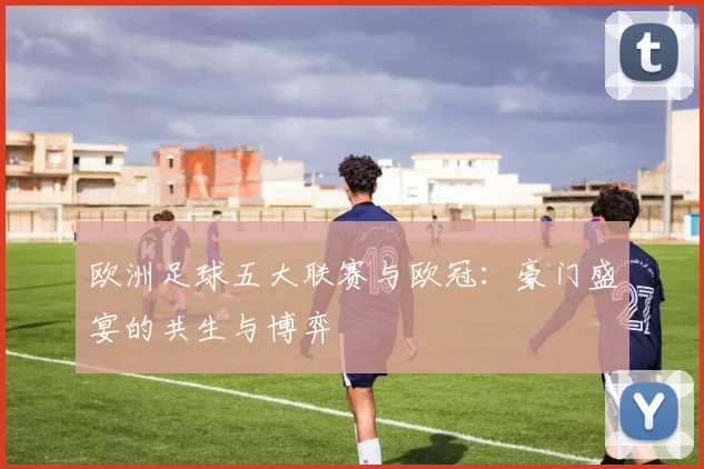 欧洲足球五大联赛与欧冠:豪门盛宴的共生与博弈